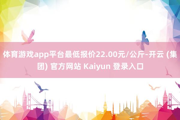 体育游戏app平台最低报价22.00元/公斤-开云 (集团) 官方网站 Kaiyun 登录入口