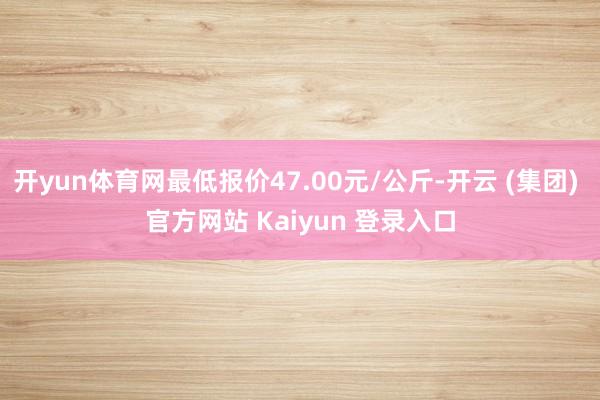 开yun体育网最低报价47.00元/公斤-开云 (集团) 官方网站 Kaiyun 登录入口