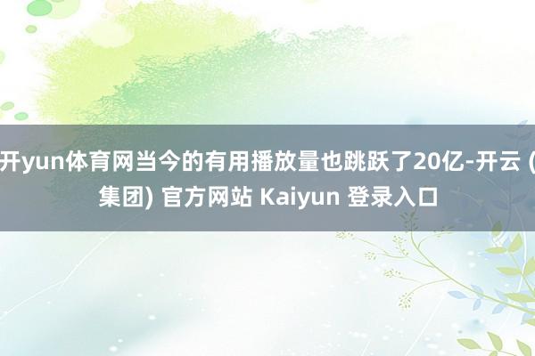 开yun体育网当今的有用播放量也跳跃了20亿-开云 (集团) 官方网站 Kaiyun 登录入口