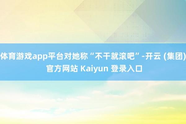 体育游戏app平台对她称“不干就滚吧”-开云 (集团) 官方