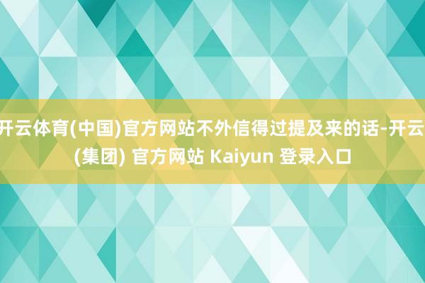 开云体育(中国)官方网站不外信得过提及来的话-开云 (集团) 官方网站 Kaiyun 登录入口