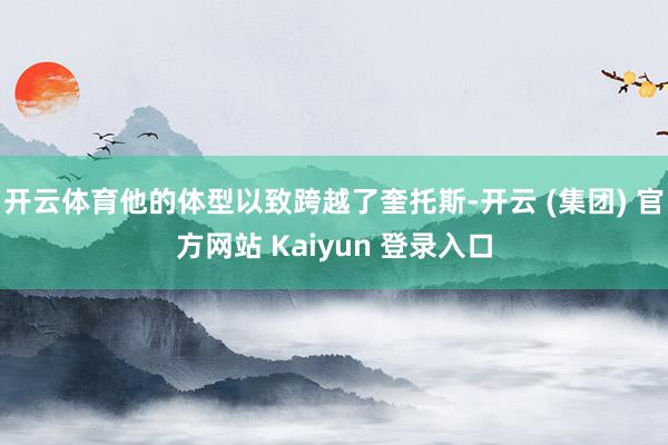 开云体育他的体型以致跨越了奎托斯-开云 (集团) 官方网站 Kaiyun 登录入口