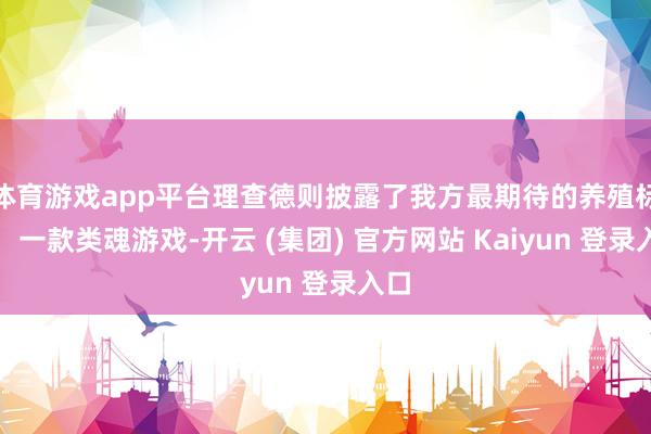 体育游戏app平台理查德则披露了我方最期待的养殖标的:一款类魂游戏-开云 (集团) 官方网站 Kaiyun 登录入口