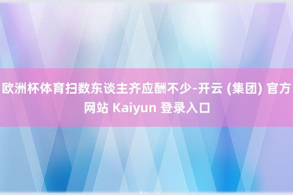 欧洲杯体育扫数东谈主齐应酬不少-开云 (集团) 官方网站 Kaiyun 登录入口